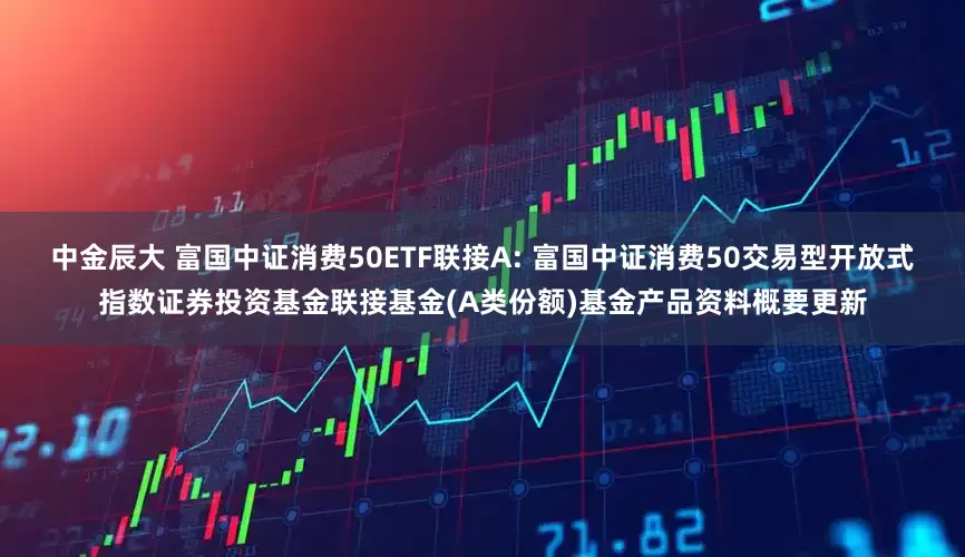 中金辰大 富国中证消费50ETF联接A: 富国中证消费50交易型开放式指数证券投资基金联接基金(A类份额)基金产品资料概要更新