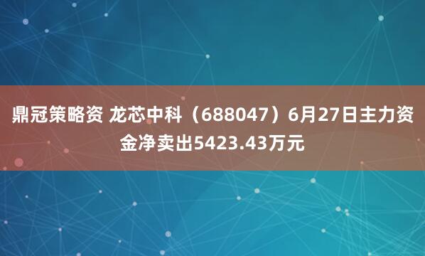 鼎冠策略资 龙芯中科（688047）6月27日主力资金净卖出5423.43万元
