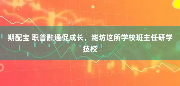 期配宝 职普融通促成长，潍坊这所学校班主任研学技校