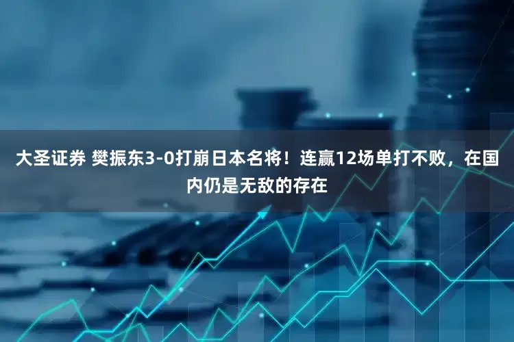 大圣证券 樊振东3-0打崩日本名将！连赢12场单打不败，在国内仍是无敌的存在