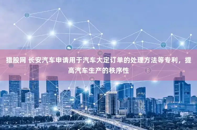 猎股网 长安汽车申请用于汽车大定订单的处理方法等专利，提高汽车生产的秩序性
