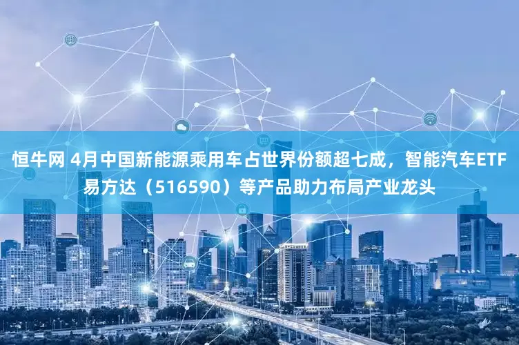 恒牛网 4月中国新能源乘用车占世界份额超七成，智能汽车ETF易方达（516590）等产品助力布局产业龙头