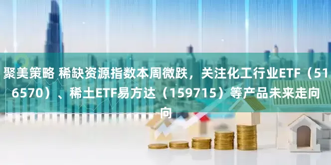 聚美策略 稀缺资源指数本周微跌，关注化工行业ETF（516570）、稀土ETF易方达（159715）等产品未来走向