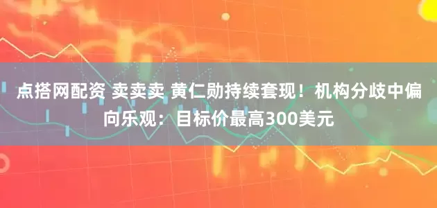 点搭网配资 卖卖卖 黄仁勋持续套现！机构分歧中偏向乐观：目标价最高300美元