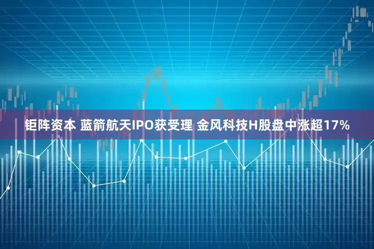 钜阵资本 蓝箭航天IPO获受理 金风科技H股盘中涨超17%